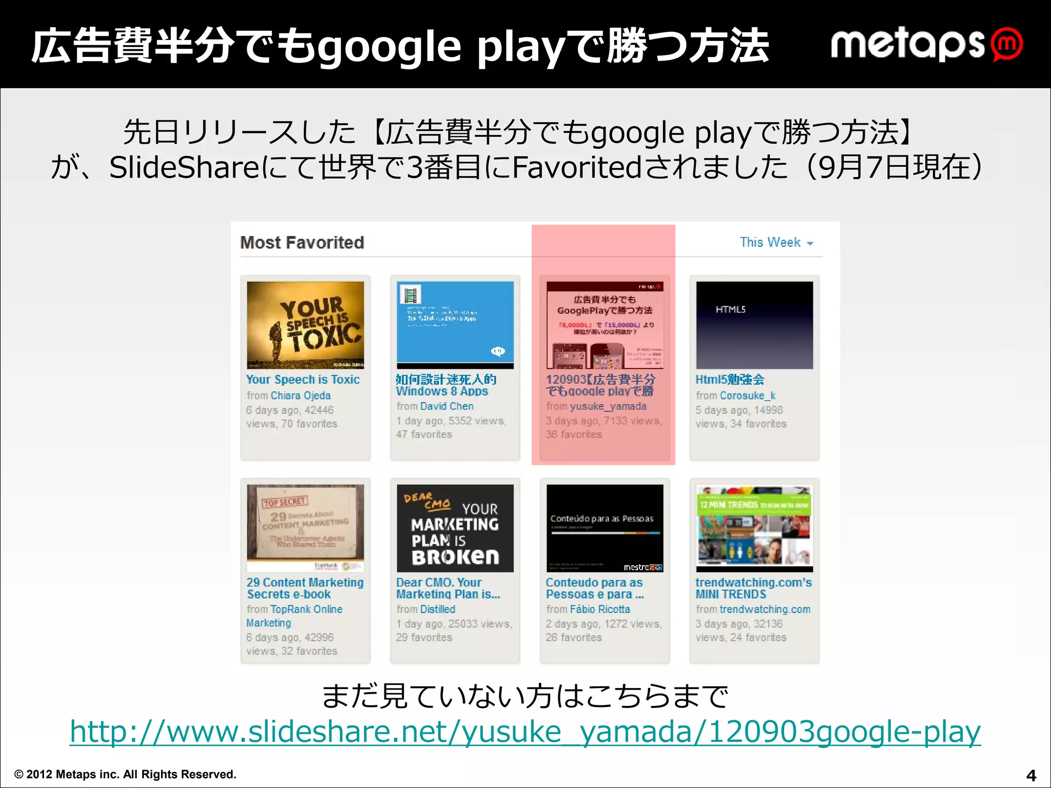 広告費半分でもgoogle playで勝つ方法

         先日リリースした【広告費半分でもgoogle playで勝つ方法】
      が、SlideShareにて世界で3番目にFavoritedされました（9月7日現在）




                          まだ見ていない方はこちらまで
         http://www.slideshare.net/yusuke_yamada/120903google-play
© 2012 Metaps inc. All Rights Reserved.                              4
 