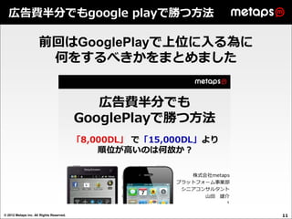 広告費半分でもgoogle playで勝つ方法

                     前回はGooglePlayで上位に入る為に
                      何をするべきかをまとめました




© 2012 Metaps inc. All Rights Reserved.      11
 