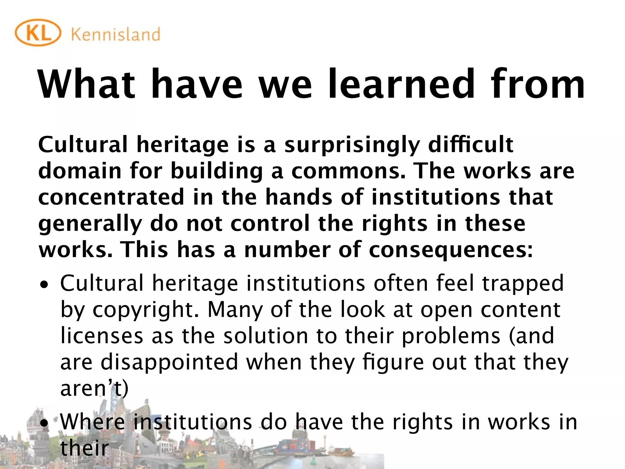 What	
  is	
  to	
  be	
  done?	
  (1)
If	
  we	
  are	
  serious	
  about	
  creating	
  a	
  true	
  cultural	
  commons	
  
(that	
  does	
  not	
  only	
  consist	
  of	
  the	
  leftovers)	
  we	
  need	
  to	
  
work	
  on	
  the	
  issue	
  of	
  third	
  party	
  rights:
• lobby	
  for	
  exceptions	
  that	
  allow	
  institutions	
  to	
  make	
  
  available	
  works	
  in	
  their	
  collections	
  online	
  (free?	
  
  renumeration?	
  how	
  to	
  diﬀerentiate	
  between	
  works	
  in	
  
  commercial	
  circulation	
  and	
  those	
  that	
  are	
  not?)	
  
• lobby	
  for	
  exceptions	
  that	
  allow	
  private	
  individuals	
  (and	
  
  non-­‐proﬁts?)	
  to	
  re-­‐use	
  works	
  from	
  those	
  institutions.
 