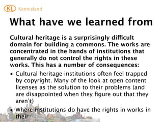 What	
  is	
  to	
  be	
  done?	
  (1)
If	
  we	
  are	
  serious	
  about	
  creating	
  a	
  true	
  cultural	
  commons	
  
(that	
  does	
  not	
  only	
  consist	
  of	
  the	
  leftovers)	
  we	
  need	
  to	
  
work	
  on	
  the	
  issue	
  of	
  third	
  party	
  rights:
• lobby	
  for	
  exceptions	
  that	
  allow	
  institutions	
  to	
  make	
  
  available	
  works	
  in	
  their	
  collections	
  online	
  (free?	
  
  renumeration?	
  how	
  to	
  diﬀerentiate	
  between	
  works	
  in	
  
  commercial	
  circulation	
  and	
  those	
  that	
  are	
  not?)	
  
• lobby	
  for	
  exceptions	
  that	
  allow	
  private	
  individuals	
  (and	
  
  non-­‐proﬁts?)	
  to	
  re-­‐use	
  works	
  from	
  those	
  institutions.
 