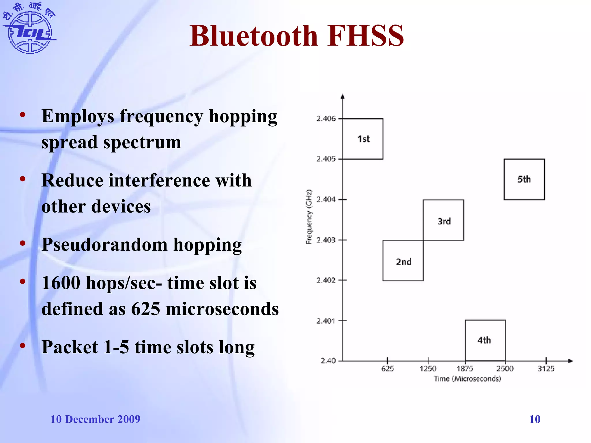 10 December 2009 10
Bluetooth FHSS
• Employs frequency hopping
spread spectrum
• Reduce interference with
other devices
• Pseudorandom hopping
• 1600 hops/sec- time slot is
defined as 625 microseconds
• Packet 1-5 time slots long
 