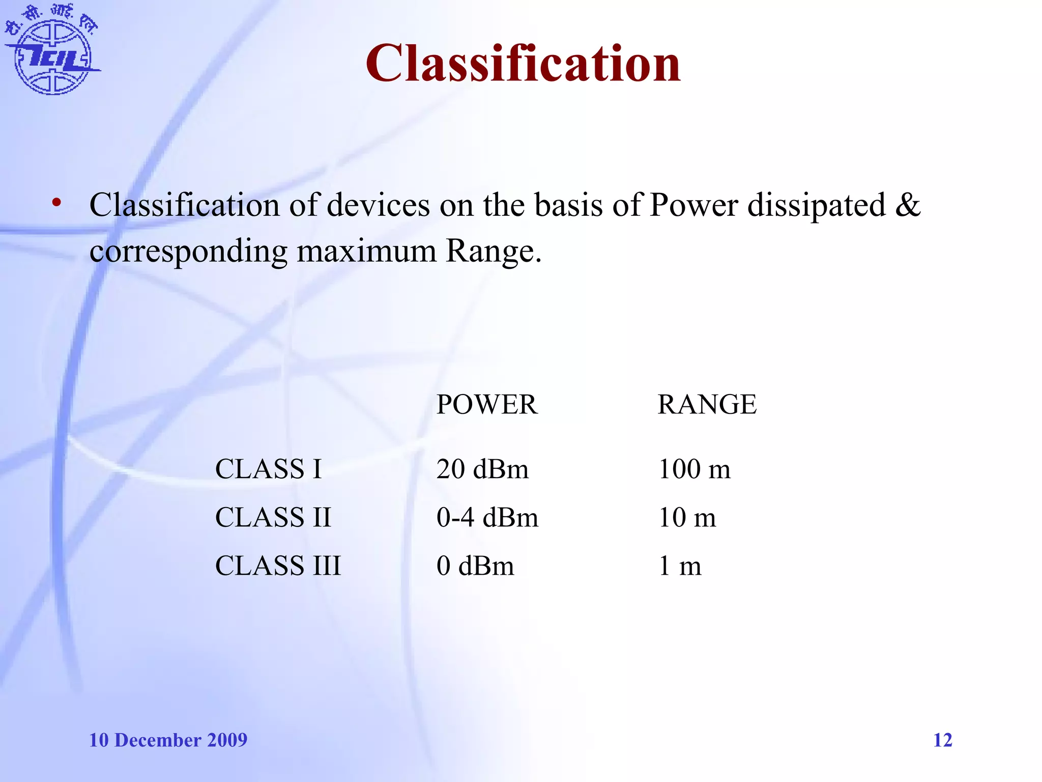 10 December 2009 12
Classification
POWER RANGE
CLASS I 20 dBm 100 m
CLASS II 0-4 dBm 10 m
CLASS III 0 dBm 1 m
• Classification of devices on the basis of Power dissipated &
corresponding maximum Range.
 
