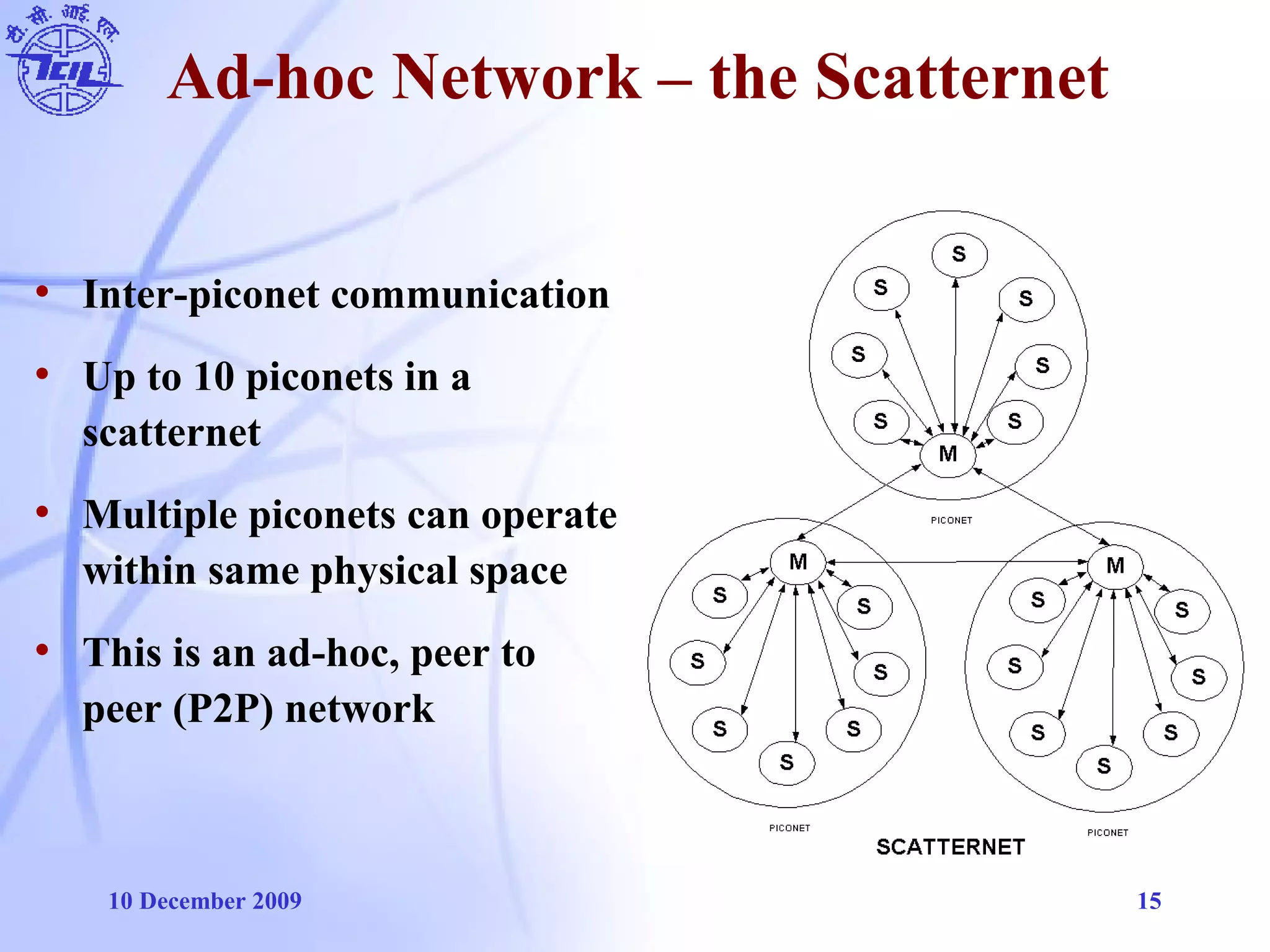 10 December 2009 15
Ad-hoc Network – the Scatternet
• Inter-piconet communication
• Up to 10 piconets in a
scatternet
• Multiple piconets can operate
within same physical space
• This is an ad-hoc, peer to
peer (P2P) network
 