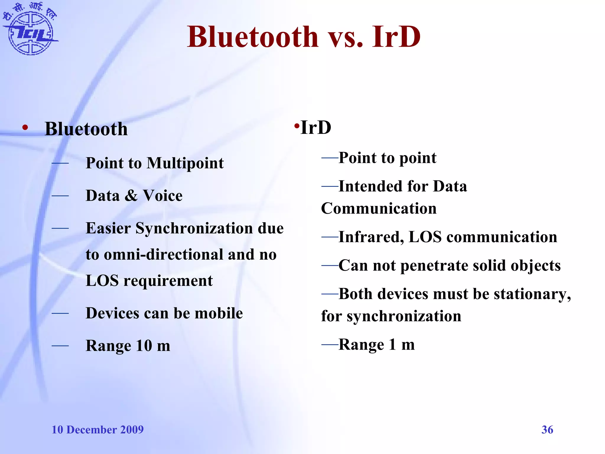 10 December 2009 36
Bluetooth vs. IrD
• Bluetooth
— Point to Multipoint
— Data & Voice
— Easier Synchronization due
to omni-directional and no
LOS requirement
— Devices can be mobile
— Range 10 m
•IrD
—Point to point
—Intended for Data
Communication
—Infrared, LOS communication
—Can not penetrate solid objects
—Both devices must be stationary,
for synchronization
—Range 1 m
 