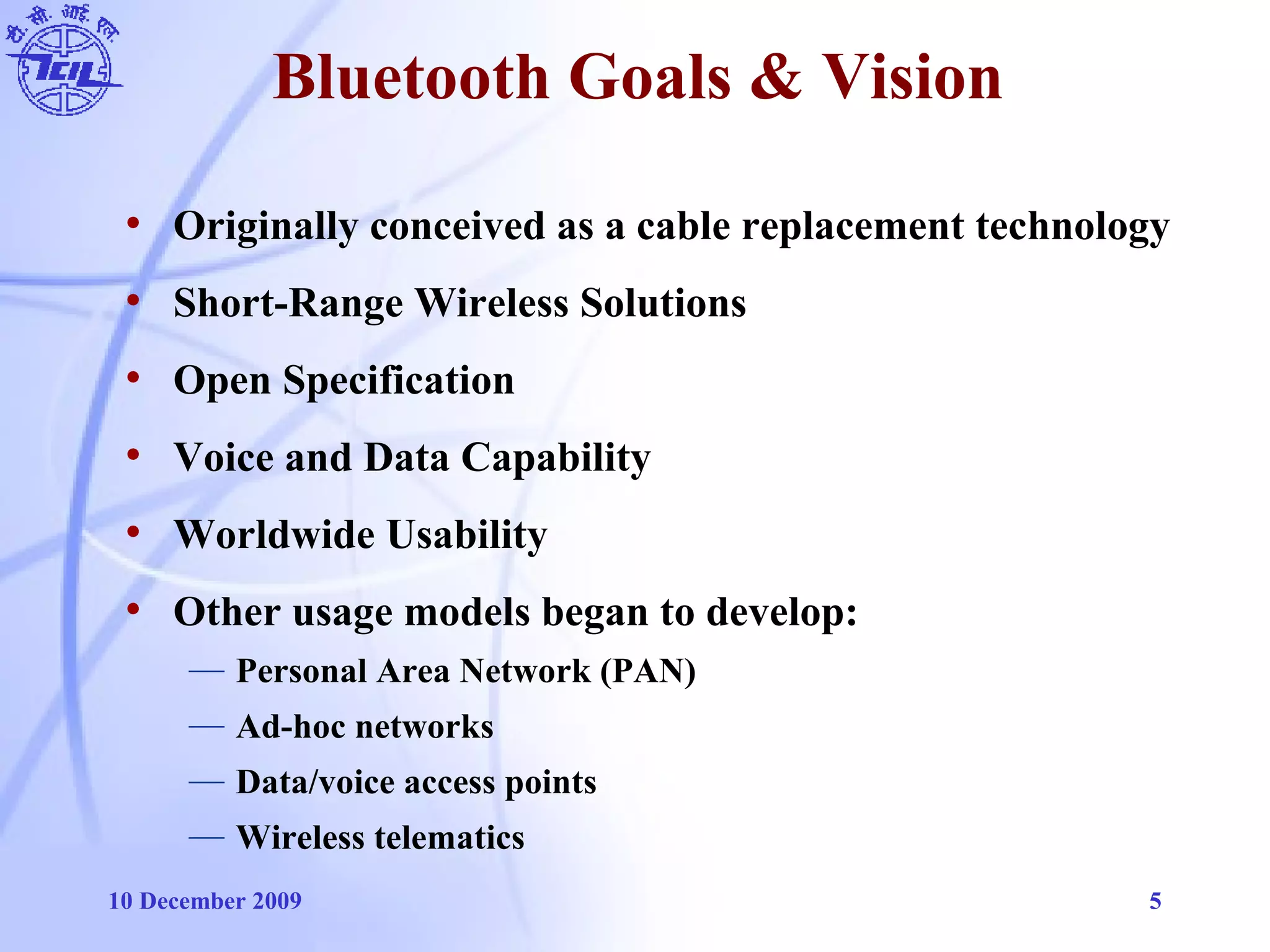 10 December 2009 5
Bluetooth Goals & Vision
• Originally conceived as a cable replacement technology
• Short-Range Wireless Solutions
• Open Specification
• Voice and Data Capability
• Worldwide Usability
• Other usage models began to develop:
— Personal Area Network (PAN)
— Ad-hoc networks
— Data/voice access points
— Wireless telematics
 