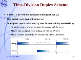 10 December 2009 11
Time-Division Duplex Scheme
• Channel is divided into consecutive slots (each 625 µs)
• One packet can be transmitted per slot
• Subsequent slots are alternatively used for transmitting and receiving
— Strict alternation of slots between the master and the slaves
— Master can send packets to a slave only in EVEN slots
— Slave can send packets to the master only in the ODD slots
 