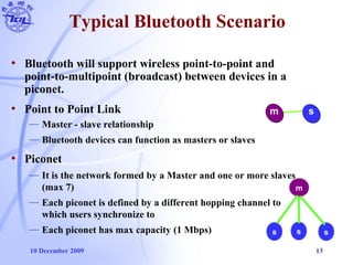 10 December 2009 13
Typical Bluetooth Scenario
• Bluetooth will support wireless point-to-point and
point-to-multipoint (broadcast) between devices in a
piconet.
• Point to Point Link
— Master - slave relationship
— Bluetooth devices can function as masters or slaves
• Piconet
— It is the network formed by a Master and one or more slaves
(max 7)
— Each piconet is defined by a different hopping channel to
which users synchronize to
— Each piconet has max capacity (1 Mbps)
m s
s s s
m
 