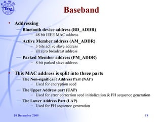 10 December 2009 18
Baseband
• Addressing
— Bluetooth device address (BD_ADDR)
– 48 bit IEEE MAC address
— Active Member address (AM_ADDR)
– 3 bits active slave address
– all zero broadcast address
— Parked Member address (PM_ADDR)
– 8 bit parked slave address
• This MAC address is split into three parts
— The Non-significant Address Part (NAP)
– Used for encryption seed
— The Upper Address part (UAP)
– Used for error correction seed initialization & FH sequence generation
— The Lower Address Part (LAP)
– Used for FH sequence generation
 