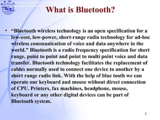 2
What is Bluetooth?
• “Bluetooth wireless technology is an open specification for a
low-cost, low-power, short-range radio technology for ad-hoc
wireless communication of voice and data anywhere in the
world.” Bluetooth is a radio frequency specification for short
range, point to point and point to multi point voice and data
transfer. Bluetooth technology facilitates the replacement of
cables normally used to connect one device to another by a
short range radio link. With the help of blue tooth we can
operate our keyboard and mouse without direct connection
of CPU. Printers, fax machines, headphone, mouse,
keyboard or any other digital devices can be part of
Bluetooth system.
d to connect one device to another by a short range radio link. With the help of blue tooth we can operate our keyboard and mouse witho
nnected devices away from fixed network infrastructures.
 