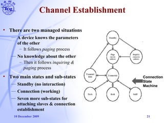 10 December 2009 21
Channel Establishment
• There are two managed situations
— A device knows the parameters
of the other
– It follows paging process
— No knowledge about the other
– Then it follows inquiring &
paging process
• Two main states and sub-states
— Standby (no interaction)
— Connection (working)
— Seven more sub-states for
attaching slaves & connection
establishment
Connection
State
Machine
 