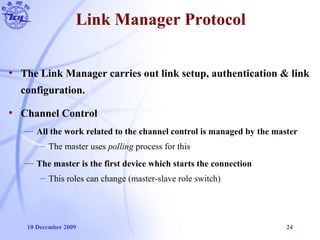 10 December 2009 24
Link Manager Protocol
• The Link Manager carries out link setup, authentication & link
configuration.
• Channel Control
— All the work related to the channel control is managed by the master
– The master uses polling process for this
— The master is the first device which starts the connection
– This roles can change (master-slave role switch)
 