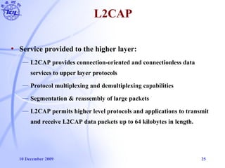 10 December 2009 25
• Service provided to the higher layer:
— L2CAP provides connection-oriented and connectionless data
services to upper layer protocols
— Protocol multiplexing and demultiplexing capabilities
— Segmentation & reassembly of large packets
— L2CAP permits higher level protocols and applications to transmit
and receive L2CAP data packets up to 64 kilobytes in length.
L2CAP
 