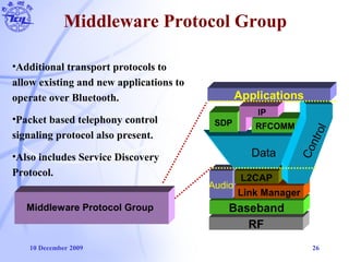 10 December 2009 26
Middleware Protocol Group
RF
Baseband
Audio
Link Manager
L2CAP
Data
SDP RFCOMM
IP
Control
Applications
Middleware Protocol Group
•Additional transport protocols to
allow existing and new applications to
operate over Bluetooth.
•Packet based telephony control
signaling protocol also present.
•Also includes Service Discovery
Protocol.
 