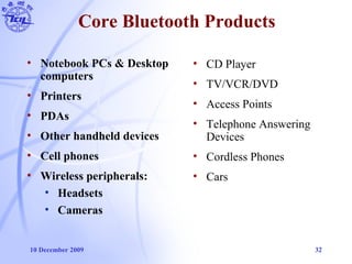 10 December 2009 32
Core Bluetooth Products
• Notebook PCs & Desktop
computers
• Printers
• PDAs
• Other handheld devices
• Cell phones
• Wireless peripherals:
• Headsets
• Cameras
• CD Player
• TV/VCR/DVD
• Access Points
• Telephone Answering
Devices
• Cordless Phones
• Cars
 