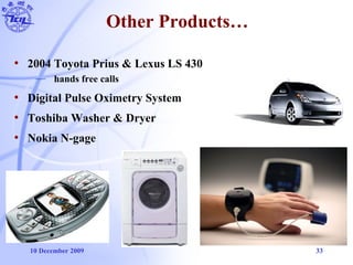 10 December 2009 33
Other Products…
• 2004 Toyota Prius & Lexus LS 430
— hands free calls
• Digital Pulse Oximetry System
• Toshiba Washer & Dryer
• Nokia N-gage
 