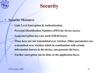 10 December 2009 34
Security
• Security Measures
— Link Level Encryption & Authentication.
— Personal Identification Numbers (PIN) for device access.
— Long encryption keys are used (128 bit keys).
— These keys are not transmitted over wireless. Other parameters are
transmitted over wireless which in combination with certain
information known to the device, can generate the keys.
— Further encryption can be done at the application layer.
 