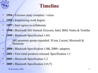 10 December 2009 7
Timeline
• 1994 : Ericsson study complete / vision
• 1995 : Engineering work begins
• 1997 : Intel agrees to collaborate
• 1998 : Bluetooth SIG formed: Ericsson, Intel, IBM, Nokia & Toshiba
• 1999 : Bluetooth Specification 1.0A
SIG promoter group expanded: 3Com, Lucent, Microsoft &
Motorola
• 2000 : Bluetooth Specification 1.0B, 2000+ adopters
• 2001 : First retail products released, Specification 1.1
• 2003 : Bluetooth Specification 1.2
• 2005 : Bluetooth Specification 2.0 (?)
 