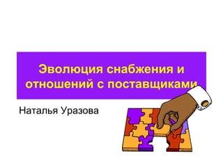 Эволюция снабжения и 
отношений с поставщиками 
Наталья Уразова 
 