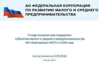 О ходе оказания мер поддержки
субъектам малого и среднего предпринимательства
АО «Корпорация «МСП» в 2016 году
(по состоянию на 12.09.2016)
Москва, 2016 г.
 