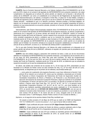 12 (Segunda Sección) DIARIO OFICIAL Lunes 12 de septiembre de 2016
CUARTO. Que la Comisión Nacional Bancaria y de Valores mediante oficio 212/165428/2016, de 22 de
junio de 2016, citado en el numeral 4 del apartado de ANTECEDENTES de la presente resolución, dio cabal
cumplimiento a lo dispuesto por el artículo 84, primer párrafo, en relación con la fracción I, del artículo 99,
ambos de la LRASCAP, así como a lo establecido en el artículo 62 del Reglamento de Supervisión de la
Comisión Nacional Bancaria y de Valores, al otorgarle a Cristo Rey, un plazo de 10 días hábiles, contados a
partir del día siguiente al de su notificación, para que en uso de su derecho de audiencia que le conceden los
citados artículos , manifestara lo que a su derecho conviniera, ofreciera pruebas y formulará alegatos, en
relación con la causal de revocación de su autorización para operar como sociedad cooperativa de ahorro y
préstamo en que presuntamente se encuentra ubicada, prevista en la fracción XII del citado artículo 84 de la
Ley antes referida.
Adicionalmente, este Órgano Desconcentrado mediante oficio 212/165429/2016 de 22 de junio de 2016,
citado en el numeral 5 del apartado de ANTECEDENTES de la presente resolución, en estricto cumplimiento y
observancia de lo dispuesto en el primer párrafo del artículo 84 de la LRASCAP, solicitó al Comité de
Supervisión Auxiliar del Fondo de Protección, opinión respecto de la revocación de la autorización para operar
como sociedad cooperativa de ahorro y préstamo que en su momento fue otorgada a Cristo Rey, quien
mediante escrito de 18 de julio de 2016, recibido en esta Comisión el 19 del mismo mes y año (referido en el
numeral 6 del apartado de ANTECEDENTES de la presente resolución), emitió opinión en el sentido de
señalar que la Entidad “se encuentra ubicada en la causal de revocación establecida en la fracción XII, del
artículo 84 de la LRASCAP, al entrar en un “ESTADO DE DISOLUCIÓN Y LIQUIDACIÓN”.
Por lo que esta Comisión Nacional Bancaria y de Valores dio cabal cumplimiento a lo dispuesto en el
primer párrafo del artículo 84 de la LRASCAP, colmando el requisito ahí previsto para la procedencia de la
presente resolución.
QUINTO. Que del análisis integral y exhaustivo del contenido de todos y cada uno de los documentos
referidos en el apartado de ANTECEDENTES de la presente resolución, y en especial (I) de los escritos de 5 y
23 de mayo de 2016 presentados por Cristo Rey ante esta Comisión, (II) oficio de emplazamiento
212/165428/2016, de 22 de junio de 2016, así como (III) de la opinión emitida por Comité de Supervisión
Auxiliar del Fondo de Protección, mediante escrito de 18 de julio de 2016, se determina que se actualiza la
causal de revocación por la que fue emplazada esa Sociedad.
En efecto, del análisis del contenido de los escritos de 5 y 23 de mayo de 2016, presentados por esa
Sociedad en la Oficialía de Partes común de esta Comisión los días 13 y 27 de mayo del año en curso,
respectivamente, se desprende que en el primero de los referidos, esa Entidad señalo que:
“... como parte de la aplicación del programa financiero a que hace referencia la fracción II del
artículo 55 en relación con el artículo 87, mismo que fue solicitado y Autorizado por el Comité
de Protección al Ahorro Cooperativo del Fideicomiso del Fondo de Supervisión Auxiliar de
Sociedades Cooperativas de Ahorro y Préstamo y de Protección a sus Ahorradores para la
ejecución del esquema de resolución la situación financiera y legal que enfrenta en la actualidad
mi poderdante, en fecha 5 de abril de 2016, se suscribió y se ejecutó el Contrato de Cesión de
Activos y Pasivos entre Caja Cristo Rey, S.C. de A.P. de R.L. de C.V. y la persona moral
denominada Cooperativa Acreimex, S.C. de A.P. de R.L. de C.V.,...así como también se le
informa que mediante asamblea extraordinaria de socios celebrada en 14 de diciembre de
2015, se acordó entrar en un ESTADO DE DISOLUCIÓN Y LIQUIDACIÓN, una vez que se
realizara el convenio antes mencionado, lo cual en la especie ya aconteció, lo cual consta en el
acta número 574 de fecha 17 de marzo del año en curso, otorgada ante la fe del señor
licenciado Carlos T. Goff Rodriguez, Notario Público número 97 de la Ciudad de Mérida...”.
Asimismo, en el segundo de los escritos citados Cristo Rey manifestó que:
“En alusión al oficio enviado el 5 de Mayo de 2016 que se metió en la CNBV del Expediente
134.112.11(5630) 2014 , le envío los anexos 1, 2 y 3, que le hacían falta al anterior oficio
ANEXO1.- Copia certificada del poder notarial del C.P. Edgar Ernesto Cauich Villanueva.
ANEXO 2.- Copia simple del contrato de Cesión de Activos y pasivos celebrado entre la Caja
Cristo Rey SC de AP de RL de CV y Cooperativa Acreimex SC de AP de RL de CV.
ANEXO3.- Copia certificada del acta 574 que contiene la asamblea general extraordinaria de
socios celebrada en fecha 14 de diciembre de 2015, se acordó entrar en un ESTADO
DE DISOLUCIÓN Y LIQUIDACIÓN.”
 