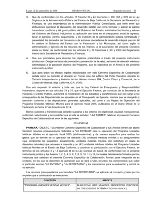 Lunes 12 de septiembre de 2016 DIARIO OFICIAL (Segunda Sección) 53
3. Que de conformidad con los artículos 17 fracción III y 24 fracciones I, XIII, XVI y XVII de la Ley
Orgánica de la Administración Pública del Estado de Baja California, la Secretaría de Planeación y
Finanzas, es una dependencia de la Administración Pública Centralizada, que tiene entre sus
atribuciones coordinar la planeación del desarrollo estatal, así como formular y aplicar la política
hacendaria, crediticia y del gasto público del Gobierno del Estado; administrar los fondos y valores
del Gobierno del Estado, incluyendo su aplicación con base en el presupuesto anual de egresos;
llevar el ejercicio, control, seguimiento, y de inversión de la administración pública centralizada y
paraestatal, los derivados del convenios o de acciones concertadas de desarrollo integral que con tal
fin celebre el Gobierno del Estado con la Federación y los Municipios, así como vigilar la
administración y ejercicio de los recursos de los mismos. A la suscripción del presente Convenio
asiste su titular, de conformidad con los artículos 8 y 10 fracciones I, XX y XXXI del Reglamento
Interno de la Secretaría de Planeación y Finanzas.
4. Que sus prioridades para alcanzar los objetivos pretendidos a través del presente instrumento
jurídico son: Otorgar servicios de promoción y prevención de la salud, así como de atención médica y
odontológica a la población objetivo del Programa, que se especifica en el Anexo 6 del presente
instrumento jurídico.
5. Que para todos los efectos legales relacionados con este Convenio Específico de Colaboración
señala como su domicilio el ubicado en: Tercer piso del edificio del Poder Ejecutivo ubicado en
Calzada Independencia y Avenida de los Héroes número 994, Centro Cívico y Comercial, de la
Ciudad de Mexicali, Baja California, C.P. 21000.
Una vez expuesto lo anterior y toda vez que la Ley Federal de Presupuesto y Responsabilidad
Hacendaria, dispone en sus artículos 74 y 75, que el Ejecutivo Federal, por conducto de la Secretaría de
Hacienda y Crédito Público, autorizará la ministración de los subsidios y transferencias que con cargo a los
presupuestos de las Dependencias se aprueben en el Presupuesto de Egresos, mismos que se otorgarán y
ejercerán conforme a las disposiciones generales aplicables, así como a las Reglas de Operación del
Programa Unidades Médicas Móviles para el ejercicio fiscal 2015, publicadas en el Diario Oficial de la
Federación en fecha 27 de diciembre de 2014.
Dichos subsidios y transferencias deberán sujetarse a los criterios de objetividad, equidad, transparencia,
publicidad, selectividad y temporalidad que en ella se señalan; “LAS PARTES” celebran el presente Convenio
Específico de Colaboración al tenor de las siguientes:
CLAUSULAS
PRIMERA.- OBJETO.- El presente Convenio Específico de Colaboración y sus Anexos tienen por objeto
transferir recursos presupuestarios federales a "LA ENTIDAD" para la operación del Programa Unidades
Médicas Móviles en el ejercicio fiscal 2015 (abril-noviembre), y de manera específica para realizar los
gastos que se deriven de la operación de dieciséis (16) unidades médicas móviles y su aseguramiento
(que comprenda los ocupantes, equipamiento, unidades médicas móviles, con cobertura en casos de
desastres naturales) que amparen a cuarenta y un (41) unidades médicas móviles del Programa Unidades
Médicas Móviles en el Estado de Baja California, y coordinar su participación con el Ejecutivo Federal, en
términos de los artículos 9 y 13 apartado B de la Ley General de Salud, de conformidad con el presente
instrumento jurídico y los Anexos 1, 2, 3, 4, 5, 6, 7, 8, 9, 10, 11 y 12, los cuales debidamente firmados por las
instancias que celebran el presente Convenio Específico de Colaboración, forman parte integrante de su
contexto, en los que se describen: la aplicación que se dará a tales recursos; los compromisos que sobre
el particular asumen "LA ENTIDAD" y "LA SECRETARIA"; y los mecanismos para la evaluación y control de
su ejercicio.
Los recursos presupuestarios que transfiere "LA SECRETARIA", se aplicarán al concepto y hasta por los
importes que a continuación se mencionan:
CONCEPTO IMPORTE
"PROGRAMA UNIDADES MEDICAS MOVILES". $6,626,372.40 (SEIS MILLONES SEISCIENTOS VEINTISEIS
MIL TRESCIENTOS SETENTA Y DOS 40/100 M.N.).
 