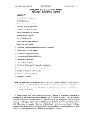 Lunes 12 de septiembre de 2016 DIARIO OFICIAL (Segunda Sección) 63
INSTRUCTIVO PARA EL LLENADO DEL ANEXO 4
FORMATO DE CERTIFICACION DE GASTO
INSTRUCTIVO
Se deberá anotar lo siguiente:
1 Entidad Federativa.
2 Monto por concepto de gasto
3 Concepto de Gasto de Aplicación
4 Nombre del Concepto de Gasto
5 Fecha de elaboración del certificado
6 Partida Específica de gasto
7 No. de factura pagada
8 Póliza cheque del pago efectuado
9 Fecha de la póliza cheque.
10 Siglas de la modalidad de adquisición (conforme a la LAASSP)
11 Especificar si es contrato o pedido
12 Proveedor o Prestador de Servicios
13 Importe neto de la factura (incluye IVA)
14 Observaciones Generales
15 Total del gasto efectuado.
16 Nombre del Responsable de elaborar la comprobación.
17 Cargo del Responsable de elaborar la comprobación.
18 Nombre del Director de Administración.
19 Nombre del Secretario de Salud.
20 Mes en que se reporta
NOTA: ES IMPORTANTE MENCIONAR QUE DEBERA EMITIRSE UN FORMATO DE CERTIFICACION DE GASTO
POR CADA CONCEPTO DE GASTO PRESUPUESTAL, ASI COMO PARA EL CASO DE LOS
RENDIMIENTOS FINANCIEROS, DE ACUERDO AL EJERCICIO DE LOS RECURSOS ASIGNADOS A LA
ENTIDAD FEDERATIVA.
El presente anexo forma parte integrante del Convenio Específico de Colaboración en Materia de
Transferencia de Recursos Presupuestarios Federales, por la cantidad de $6,626,372.40 (seis millones
seiscientos veintiséis mil trescientos setenta y dos pesos 40/100 M.N.), del Programa Unidades Médicas
Móviles, que celebran por una parte el Ejecutivo Federal por conducto de la Secretaría de Salud representada
por la Subsecretaría de Integración y Desarrollo del Sector Salud, y por la otra parte el Ejecutivo del Estado
Libre y Soberano de Baja California, por conducto de la Secretaría de Salud, el Instituto de Servicios de Salud
Pública en el Estado de Baja California y la Secretaría de Planeación y Finanzas.
 
