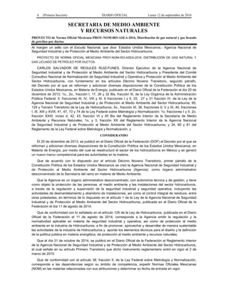 4 (Primera Sección) DIARIO OFICIAL Lunes 12 de septiembre de 2016
SECRETARIA DE MEDIO AMBIENTE
Y RECURSOS NATURALES
PROYECTO de Norma Oficial Mexicana PROY-NOM-003-ASEA-2016, Distribución de gas natural y gas licuado
de petróleo por ductos.
Al margen un sello con el Escudo Nacional, que dice: Estados Unidos Mexicanos.- Agencia Nacional de
Seguridad Industrial y de Protección al Medio Ambiente del Sector Hidrocarburos.
PROYECTO DE NORMA OFICIAL MEXICANA PROY-NOM-003-ASEA-2016, DISTRIBUCIÓN DE GAS NATURAL Y
GAS LICUADO DE PETRÓLEO POR DUCTOS.
CARLOS SALVADOR DE REGULES RUIZ-FUNES, Director Ejecutivo de la Agencia Nacional de
Seguridad Industrial y de Protección al Medio Ambiente del Sector Hidrocarburos y Presidente del Comité
Consultivo Nacional de Normalización de Seguridad Industrial y Operativa y Protección al Medio Ambiente del
Sector Hidrocarburos, con fundamento en los artículos Décimo Noveno Transitorio, segundo párrafo,
del Decreto por el que se reforman y adicionan diversas disposiciones de la Constitución Política de los
Estados Unidos Mexicanos, en Materia de Energía, publicado en el Diario Oficial de la Federación el día 20 de
diciembre de 2013; 1o., 2o., fracción I, 17, 26 y 32 Bis, fracción III, de la Ley Orgánica de la Administración
Pública Federal; 5, fracciones III, IV, VIII y XI, 6 fracciones I y II, 25, 27 y 31 fracción IV, de la Ley de la
Agencia Nacional de Seguridad Industrial y de Protección al Medio Ambiente del Sector Hidrocarburos; 95,
129 y Tercero Transitorio de la Ley de Hidrocarburos; 3o., fracción XI, 38, fracciones II, V y IX, 40, fracciones
I, III, XIII y XVIII, 41, 47, 73 y 74 de la Ley Federal sobre Metrología y Normalización; 1o. fracciones I y II, 2o.
fracción XXXI, inciso d, 42, 43, fracción VI y 45 Bis del Reglamento Interior de la Secretaría de Medio
Ambiente y Recursos Naturales; 1o. y 3, fracción XX del Reglamento Interior de la Agencia Nacional
de Seguridad Industrial y de Protección al Medio Ambiente del Sector Hidrocarburos; y 34, 80 y 81 del
Reglamento de la Ley Federal sobre Metrología y Normalización, y
CONSIDERANDO
El 20 de diciembre de 2013, se publicó en el Diario Oficial de la Federación (DOF) el Decreto por el que se
reforman y adicionan diversas disposiciones de la Constitución Política de los Estados Unidos Mexicanos, en
Materia de Energía, por medio del cual se reestructuró el sector de los hidrocarburos en México y se generó
un nuevo marco competencial para las autoridades en la materia.
Que de acuerdo con lo dispuesto por el artículo Décimo Noveno Transitorio, primer párrafo de la
Constitución Política de los Estados Unidos Mexicanos se creó la Agencia Nacional de Seguridad Industrial y
de Protección al Medio Ambiente del Sector Hidrocarburos (Agencia), como órgano administrativo
desconcentrado de la Secretaría del ramo en materia de Medio Ambiente.
Que la Agencia es un órgano administrativo desconcentrado, con autonomía técnica y de gestión, y tiene
como objeto la protección de las personas, el medio ambiente y las instalaciones del sector hidrocarburos,
a través de la regulación y supervisión de la seguridad industrial y seguridad operativa, incluyendo las
actividades de desmantelamiento y abandono de instalaciones, así como el control integral de residuos, entre
otras potestades; en términos de lo dispuesto en el artículo 1 de la Ley de la Agencia Nacional de Seguridad
Industrial y de Protección al Medio Ambiente del Sector Hidrocarburos, publicada en el Diario Oficial de la
Federación el día 11 de agosto de 2014.
Que de conformidad con lo señalado en el artículo 129 de la Ley de Hidrocarburos, publicada en el Diario
Oficial de la Federación el 11 de agosto de 2014, corresponde a la Agencia emitir la regulación y la
normatividad aplicable en materia de seguridad industrial y operativa, así como de protección al medio
ambiente en la industria de Hidrocarburos, a fin de promover, aprovechar y desarrollar de manera sustentable
las actividades de la industria de Hidrocarburos y aportar los elementos técnicos para el diseño y la definición
de la política pública en materia energética, de protección al medio ambiente y recursos naturales.
Que el día 31 de octubre de 2014, se publicó en el Diario Oficial de la Federación el Reglamento Interior
de la Agencia Nacional de Seguridad Industrial y de Protección al Medio Ambiente del Sector Hidrocarburos,
el cual señala en su artículo Primero Transitorio que dicho instrumento reglamentario entró en vigor el 2 de
marzo de 2015.
Que de conformidad con el artículo 38, fracción II, de la Ley Federal sobre Metrología y Normalización,
corresponde a las dependencias según su ámbito de competencia, expedir Normas Oficiales Mexicanas
(NOM) en las materias relacionadas con sus atribuciones y determinar su fecha de entrada en vigor.
 