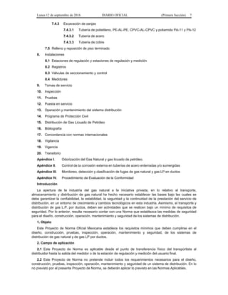 Lunes 12 de septiembre de 2016 DIARIO OFICIAL (Primera Sección) 7
7.4.3 Excavación de zanjas
7.4.3.1 Tubería de polietileno, PE-AL-PE, CPVC-AL-CPVC y poliamida PA-11 y PA-12
7.4.3.2 Tubería de acero
7.4.3.3 Tubería de cobre
7.5 Relleno y reposición de piso terminado
8. Instalaciones
8.1 Estaciones de regulación y estaciones de regulación y medición
8.2 Registros
8.3 Válvulas de seccionamiento y control
8.4 Medidores
9. Tomas de servicio
10. Inspección
11. Pruebas
12. Puesta en servicio
13. Operación y mantenimiento del sistema distribución
14. Programa de Protección Civil
15. Distribución de Gas Licuado de Petróleo
16. Bibliografía
17. Concordancia con normas internacionales
18. Vigilancia
19. Vigencia
20. Transitorio
Apéndice I. Odorización del Gas Natural y gas licuado de petróleo.
Apéndice II. Control de la corrosión externa en tuberías de acero enterradas y/o sumergidas
Apéndice III. Monitoreo, detección y clasificación de fugas de gas natural y gas LP en ductos
Apéndice IV. Procedimiento de Evaluación de la Conformidad
Introducción
La apertura de la industria del gas natural a la iniciativa privada, en lo relativo al transporte,
almacenamiento y distribución de gas natural ha hecho necesario establecer las bases bajo las cuales se
debe garantizar la confiabilidad, la estabilidad, la seguridad y la continuidad de la prestación del servicio de
distribución, en un entorno de crecimiento y cambios tecnológicos en esta industria. Asimismo, el transporte y
distribución de gas L.P. por ductos, deben ser actividades que se realicen bajo un mínimo de requisitos de
seguridad. Por lo anterior, resulta necesario contar con una Norma que establezca las medidas de seguridad
para el diseño, construcción, operación, mantenimiento y seguridad de los sistemas de distribución.
1. Objeto
Este Proyecto de Norma Oficial Mexicana establece los requisitos mínimos que deben cumplirse en el
diseño, construcción, pruebas, inspección, operación, mantenimiento y seguridad, de los sistemas de
distribución de gas natural y de gas LP por ductos.
2. Campo de aplicación
2.1 Este Proyecto de Norma es aplicable desde el punto de transferencia físico del transportista al
distribuidor hasta la salida del medidor o de la estación de regulación y medición del usuario final.
2.2 Este Proyecto de Norma no pretende incluir todos los requerimientos necesarios para el diseño,
construcción, pruebas, inspección, operación, mantenimiento y seguridad de un sistema de distribución. En lo
no previsto por el presente Proyecto de Norma, se deberán aplicar lo previsto en las Normas Aplicables.
 