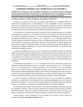 88 (Primera Sección) DIARIO OFICIAL Lunes 12 de septiembre de 2016
COMISION FEDERAL DE COMPETENCIA ECONOMICA
EXTRACTO del Acuerdo por el que la autoridad investigadora de la Comisión Federal de Competencia
Económica inicia la investigación a fin de determinar si existe competencia efectiva en el mercado de los servicios
de interconexión, derechos de paso y derechos de arrastre utilizados para prestar el servicio público de transporte
ferroviario de carga en el territorio nacional, identificada bajo el número de expediente DC-002-2016.
Al margen un sello con el Escudo Nacional, que dice: Estados Unidos Mexicanos.- Comisión Federal de
Competencia Económica.- Autoridad Investigadora.- Expediente No. DC-002-2016.
“EXTRACTO DEL ACUERDO POR EL QUE LA AUTORIDAD INVESTIGADORA DE LA COMISIÓN FEDERAL DE
COMPETENCIA ECONÓMICA INICIA LA INVESTIGACIÓN A FIN DE DETERMINAR SI EXISTE COMPETENCIA
EFECTIVA EN EL MERCADO DE LOS SERVICIOS DE INTERCONEXIÓN, DERECHOS DE PASO Y DERECHOS DE
ARRASTRE UTILIZADOS PARA PRESTAR EL SERVICIO PÚBLICO DE TRANSPORTE FERROVIARIO DE CARGA EN
EL TERRITORIO NACIONAL, IDENTIFICADA BAJO EL NÚMERO DE EXPEDIENTE DC-002-2016.
Con fundamento en el párrafo decimocuarto, del artículo 28 de la Constitución Política de los Estados
Unidos Mexicanos; los artículos 1, 2, 12, fracciones I y XXX, 26, 27, 28, fracción XI, 96, fracciones III y IV de la
Ley Federal de Competencia Económica; 1 y 2 de las Disposiciones Regulatorias de la Ley Federal de
Competencia Económica; así como 4, fracción III, 16, 17, fracciones I, II, L y LI, del Estatuto Orgánico de la
Comisión Federal de Competencia Económica y 36 de la Ley Reglamentaria del Servicio Ferroviario, se inicia
en el mercado de los servicios de interconexión, derechos de paso y derechos de arrastre utilizados para
prestar el servicio público de transporte ferroviario de carga en el territorio nacional, Mercado Materia de la
Declaratoria la investigación identificada con el número de expediente DC-002-2016, a fin de determinar las
condiciones de competencia efectiva.
Lo anterior en la inteligencia de que, en su caso, las condiciones de competencia efectiva en el Mercado
Materia de la Declaratoria habrán de determinarse en el dictamen preliminar al que se refiere la fracción V, del
artículo 96 de la Ley Federal de Competencia Económica, toda vez que el presente acuerdo sólo da inicio a
un procedimiento de investigación. En consecuencia, el presente procedimiento no debe de entenderse como
un prejuzgamiento sobre la inexistencia de condiciones de competencia efectiva en el Mercado Materia de la
Declaratoria.
Con fundamento en los artículos 1, 2, 3, 4, 10, 12, fracciones I y XXX, 26, 27, 28, fracción XI y 96 de la Ley
Federal de Competencia Económica; así como 1, 4, fracción III, inciso A, subinciso d, 15, 16, 17, fracciones II,
III, IV, L y LI, 24, fracciones IV, V y XXIII, 25, fracciones II y XI, 26, fracciones I y VII, y 30 del Estatuto
Orgánico de la Comisión Federal de Competencia Económica, se turna el expediente citado al rubro al
Director General de Mercados Regulados de esta Comisión Federal de Competencia Económica, para que en
términos de los artículos aplicables ejerza las facultades que le otorga el Estatuto Orgánico de la Comisión
Federal de Competencia Económica y que estime pertinentes para realizar la presente investigación.
Lo anterior se publica en cumplimiento al artículo 96, fracción III, de la Ley Federal de Competencia
Económica y de conformidad con los artículos 52 de las Disposiciones Regulatorias de la Ley Federal de
Competencia Económica y 17, fracción XXVII, del Estatuto Orgánico de la Comisión Federal de Competencia
Económica, con el objeto de que cualquier persona pueda coadyuvar en la presente investigación.
De conformidad con la fracción IV del artículo 96 de la Ley Federal de Competencia Económica, el periodo
de investigación comenzará a contar a partir de la publicación del extracto del presente acuerdo en el Diario
Oficial de la Federación, mismo que no podrá ser inferior de quince ni exceder de cuarenta y cinco días, y que
podrá ser ampliado por una sola ocasión, hasta por un plazo igual, cuando existan causas que lo justifiquen.
Ciudad de México, a dos de septiembre de dos mil dieciséis.- Así lo acordó y firma el Titular de la
Autoridad Investigadora, Carlos Mena Labarthe.- Rúbrica.”
 