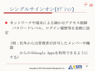 ＋α
シングルサインオン(ｵﾌﾟｼｮﾝ)

 ネットワークや端末による細かなアクセス制御
  パスワードレベル、ログイン履歴等を柔軟に設定

（例：社外からは管理者が許可したメンバーや機器
   からのみGoogle Appsを利用できるようにする）




                                                          15
        Copyright (c) 2012 Eiwa System Management, Inc.
 