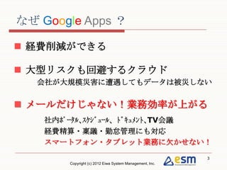 なぜ Google Apps ？

 経費削減ができる

 大型リスクも回避するクラウド
  会社が大規模災害に遭遇してもデータは被災しない


 メールだけじゃない！業務効率が上がる
  社内ﾎﾟｰﾀﾙ､ｽｹｼﾞｭｰﾙ、ﾄﾞｷｭﾒﾝﾄ､TV会議
  経費精算・稟議・勤怠管理にも対応
  スマートフォン・タブレット業務に欠かせない！
                                                          3
        Copyright (c) 2012 Eiwa System Management, Inc.
 