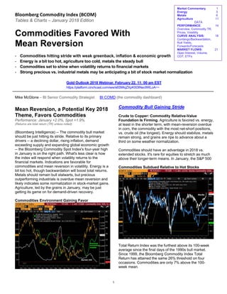 Bloomberg Commodity Index (BCOM) 
Tables & Charts – January 2018 Edition
Commodities Favored With
Mean Reversion
- Commodities hitting stride with weak greenback, inflation & economic growth
- Energy is a bit too hot, agriculture too cold, metals the steady bull
- Commodities set to shine when volatility returns to financial markets
- Strong precious vs. industrial metals may be anticipating a bit of stock market normalization
Gold Outlook 2018 Webinar, February 22, 11: 00 am EST
https://platform.cinchcast.com/ses/s6SMtqZXpK0t3tNec9WLoA~~
Mike McGlone – BI Senior Commodity Strategist BI COMD (the commodity dashboard)
Mean Reversion, a Potential Key 2018
Theme, Favors Commodities
Performance: January +2.0%, Spot +1.9%.
(Returns are total return (TR) unless noted)
(Bloomberg Intelligence) -- The commodity bull market
should be just hitting its stride. Relative to its primary
drivers -- a declining dollar, rising inflation, demand
exceeding supply and expanding global economic growth
-- the Bloomberg Commodity Spot Index's four-year high
in January is on the right path. What's less clear is how
the index will respond when volatility returns to the
financial markets. Indications are favorable for
commodities and mean reversion in volatility. Energy is a
bit too hot, though backwardation will boost total returns.
Metals should remain bull stalwarts, but precious
outperforming industrials is overdue mean reversion and
likely indicates some normalization in stock-market gains.
Agriculture, led by the grains in January, may be just
getting its game on for demand-driven recovery.
Commodities Environment Gaining Favor
Commodity Bull Gaining Stride
Crude to Copper: Commodity Relative-Value
Foundation Is Firming. Agriculture is favored vs. energy,
at least in the shorter term, with mean-reversion overdue
in corn, the commodity with the most net-short positions,
vs. crude oil (the longest). Energy should stabilize, metals
remain strong, and grains are ripe to advance about a
third on some weather normalization.
Commodities should have an advantage in 2018 vs.
extended stocks. It's rare for equities to stretch as much
above their longer-term means. In January, the S&P 500
Commodities Subdued Relative to Hot Stocks
Total Return Index was the furthest above its 100-week
average since the final days of the 1990s bull market.
Since 1999, the Bloomberg Commodity Index Total
Return has attained the same 26% threshold on four
occasions. Commodities are only 7% above the 100-
week mean.
Market Commentary 1
Energy 3
Metals 6
Agriculture 11
DATA
PERFORMANCE: 14
Overview, Commodity TR,
Prices, Volatility
CURVE ANALYSIS: 18
Contango/Backwardation,
Roll Yields,
Forwards/Forecasts
MARKET FLOWS: 21
Open Interest, Volume,
COT, ETFs
1
 