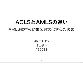 ACLSとAMLSの違い
AMLS教材の効果を最大化するために

       JSISH-ITC
        池上敬一
        120923


           1
                     1
 