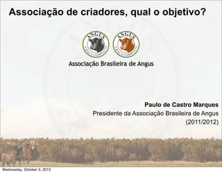 Associação de criadores, qual o objetivo?




                                               Paulo de Castro Marques
                             Presidente da Associação Brasileira de Angus
                                                              (2011/2012)




Wednesday, October 3, 2012
 