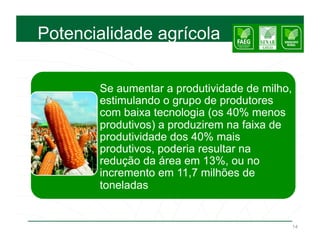 Potencialidade agrícola


       Se aumentar a produtividade de milho,
       estimulando o grupo de produtores
       com baixa tecnologia (os 40% menos
       produtivos) a produzirem na faixa de
       produtividade dos 40% mais
       produtivos, poderia resultar na
       redução da área em 13%, ou no
       incremento em 11,7 milhões de
       toneladas


                                               14
 