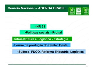 Cenário Nacional – AGENDA BRASIL




                   •  R 31
                    N
           •  olíticas sociais - Pronaf
            P

   • nfraestrutura e Logística - estratégia
    I

   •  órum da produção do Centro Oeste
    F

     •  udeco, FDCO, Reforma Tributária, Logística
      S



                                                     19
 