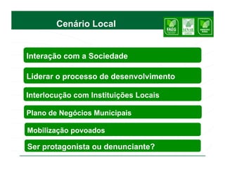 Cenário Local


Interação com a Sociedade

Liderar o processo de desenvolvimento

Interlocução com Instituições Locais

Plano de Negócios Municipais

Mobilização povoados

Ser protagonista ou denunciante?
 
