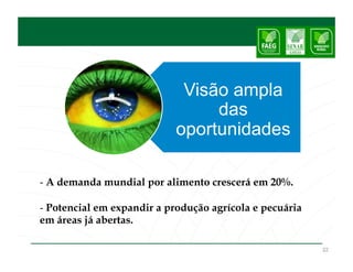 Visão ampla
                                 das
                            oportunidades

- A demanda mundial por alimento crescerá em 20%.

- Potencial em expandir a produção agrícola e pecuária
em áreas já abertas.

                                                         22
 