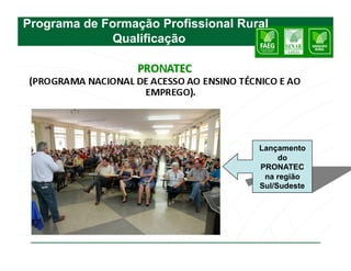 Programa de Formação Profissional Rural
             Qualificação




                                     Lançamento
                                          do
                                     PRONATEC
                                      na região
                                     Sul/Sudeste
 