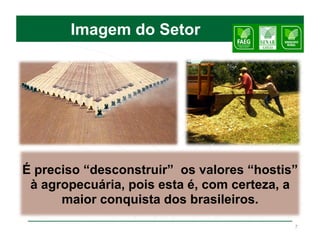 Imagem do Setor




É preciso “desconstruir” os valores “hostis”
 à agropecuária, pois esta é, com certeza, a
      maior conquista dos brasileiros.
                                           7
 