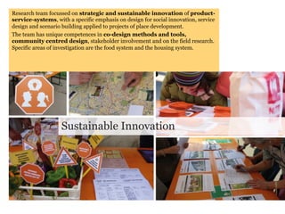Research team focussed on strategic and sustainable innovation of product-
service-systems, with a specific emphasis on design for social innovation, service
design and scenario building applied to projects of place development.
The team has unique competences in co-design methods and tools,
community centred design, stakeholder involvement and on the field research.
Specific areas of investigation are the food system and the housing system.




                   Sustainable Innovation
 