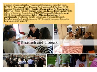 A number of basic and applied research projectsdeveloped in the last years:
EMUDE – Emerging User Demand for Sustainable Solutions (VI FP
European Commission), CCSL - Creative Communities for Sustainable
Lifestyles (United Nations), Human Cities 1 and 2, and Experimetcity (DG
Culture of European Commission), SPREAD Sustainable Lifestyles 2050
(VII FP European Commission), Nutrire Milano. Energie per il
cambiamento (Fondazione Cariplo, Comune and Provincia of Milano),
Peripheria and Life 2.0 (Programme CIP - Competitiveness and Innovation
Programme, 2007-2013, EC).




                  Research and projects
 