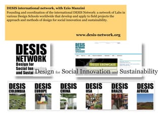 DESIS international network, with Ezio Manzini
Founding and coordination of the international DESIS Network: a network of Labs in
various Design Schools worldwide that develop and apply to field projects the
approach and methods of design for social innovation and sustainability.



                                                www.desis-network.org




                   Design for Social Innovation and Sustainability
 