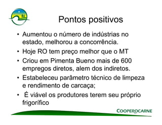 Pontos positivos
•  Aumentou o número de indústrias no
   estado, melhorou a concorrência.
•  Hoje RO tem preço melhor que o MT
•  Criou em Pimenta Bueno mais de 600
   empregos diretos, alem dos indiretos.
•  Estabeleceu parâmetro técnico de limpeza
   e rendimento de carcaça;
•  É viável os produtores terem seu próprio
   frigorífico
 