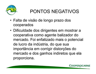 PONTOS NEGATIVOS
•  Falta de visão de longo prazo dos
   cooperados
•  Dificuldade dos dirigentes em mostrar a
   cooperativa como agente balizador do
   mercado. Foi enfatizado mais o potencial
   de lucro da indústria, do que sua
   importância em corrigir distorções do
   mercado e dos ganhos indiretos que ela
   proporciona.
 
