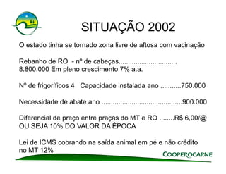 SITUAÇÃO 2002
O estado tinha se tornado zona livre de aftosa com vacinação

Rebanho de RO - nº de cabeças...............................
8.800.000 Em pleno crescimento 7% a.a.

Nº de frigoríficos 4 Capacidade instalada ano ...........750.000

Necessidade de abate ano ...........................................900.000

Diferencial de preço entre praças do MT e RO ........R$ 6,00/@
OU SEJA 10% DO VALOR DA ÉPOCA

Lei de ICMS cobrando na saída animal em pé e não crédito
no MT 12%
 