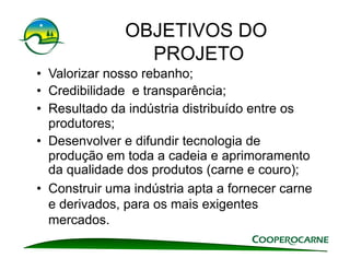 OBJETIVOS DO
                 PROJETO
•  Valorizar nosso rebanho;
•  Credibilidade e transparência;
•  Resultado da indústria distribuído entre os
   produtores;
•  Desenvolver e difundir tecnologia de
   produção em toda a cadeia e aprimoramento
   da qualidade dos produtos (carne e couro);
•  Construir uma indústria apta a fornecer carne
   e derivados, para os mais exigentes
   mercados.
 