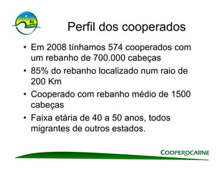 Perfil dos cooperados
•  Em 2008 tínhamos 574 cooperados com
   um rebanho de 700.000 cabeças
•  85% do rebanho localizado num raio de
   200 Km
•  Cooperado com rebanho médio de 1500
   cabeças
•  Faixa etária de 40 a 50 anos, todos
   migrantes de outros estados.
 