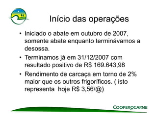Início das operações
•  Iniciado o abate em outubro de 2007,
   somente abate enquanto terminávamos a
   desossa.
•  Terminamos já em 31/12/2007 com
   resultado positivo de R$ 169.643,98
•  Rendimento de carcaça em torno de 2%
   maior que os outros frigoríficos. ( isto
   representa hoje R$ 3,56/@)
 