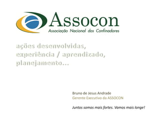 ações  desenvolvidas,  
experiência  /  aprendizado,  
planejamento...  
  

                  Bruno  de  Jesus  Andrade  
                  Gerente  Executivo  da  ASSOCON  
                    
                  Juntos  somos  mais  fortes.  Vamos  mais  longe!  
 